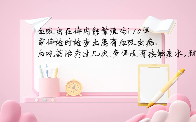 血吸虫在体内能繁殖吗?10年前体检时检查出患有血吸虫病,后吃药治疗过几次.多年没有接触疫水,现在体内不知还有没有血吸虫虫体!