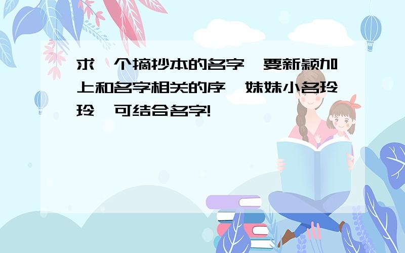 求一个摘抄本的名字,要新颖加上和名字相关的序,妹妹小名玲玲,可结合名字!