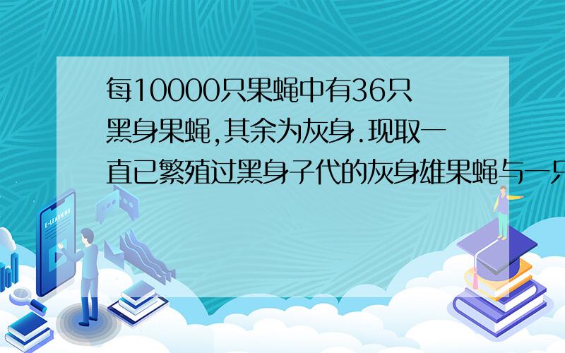 每10000只果蝇中有36只黑身果蝇,其余为灰身.现取一直已繁殖过黑身子代的灰身雄果蝇与一只未交配过的雌果蝇杂交.其子一代中出现灰身果蝇的概率约是?