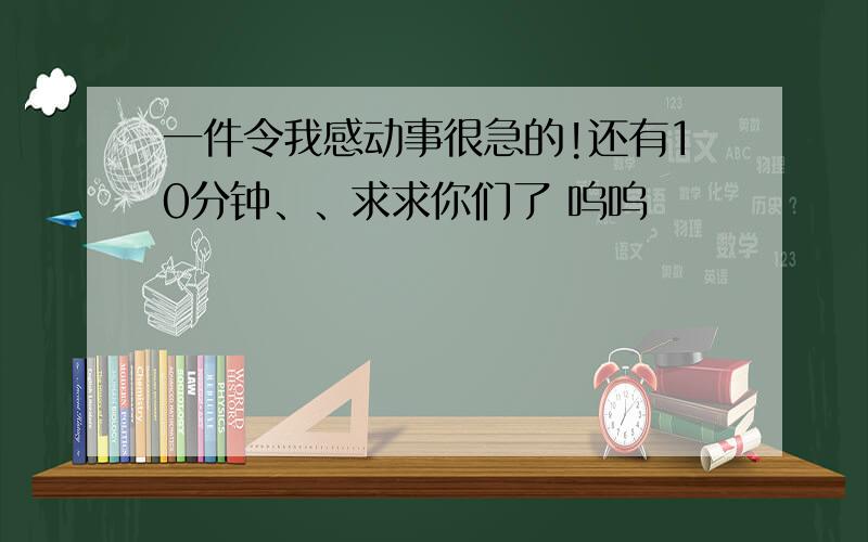 一件令我感动事很急的!还有10分钟、、求求你们了 呜呜