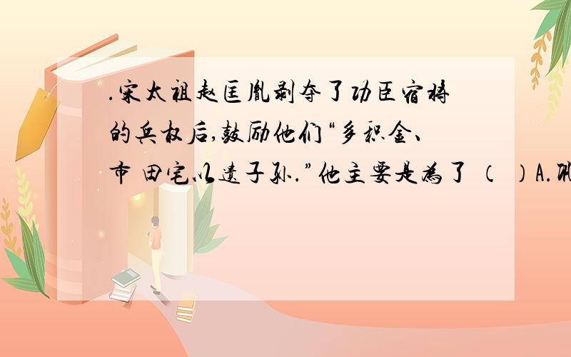 .宋太祖赵匡胤剥夺了功臣宿将的兵权后,鼓励他们“多积金、市 田宅以遗子孙.”他主要是为了 （ ）A.巩固专制统治 B.奖赏功臣名宿 C.鼓励土地兼并 D.扩大地主队伍