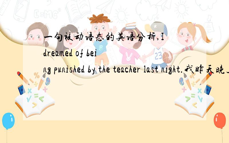 一句被动语态的英语分析,I dreamed of being punished by the teacher last night.我昨天晚上梦到被老师惩罚了.这是话是被动语态吧?是什么被动语态?现在进行时和过去进行时在being前都有系动词啊,这个怎