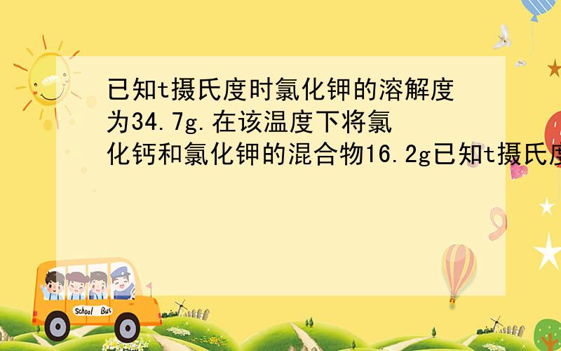 已知t摄氏度时氯化钾的溶解度为34.7g.在该温度下将氯化钙和氯化钾的混合物16.2g已知t摄氏度时氯化钾的溶解度为34.7g.在该温度下将氯化钙和氯化钾的混合物16.2g,放入26.2g水中使其完全溶解,然