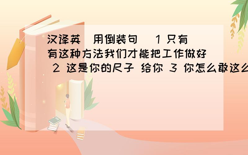 汉译英（用倒装句） 1 只有有这种方法我们才能把工作做好 2 这是你的尺子 给你 3 你怎么敢这么说 他气愤地