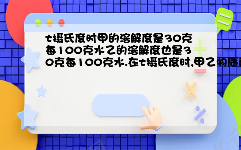 t摄氏度时甲的溶解度是30克每100克水乙的溶解度也是30克每100克水.在t摄氏度时,甲乙物质的饱和溶液溶质