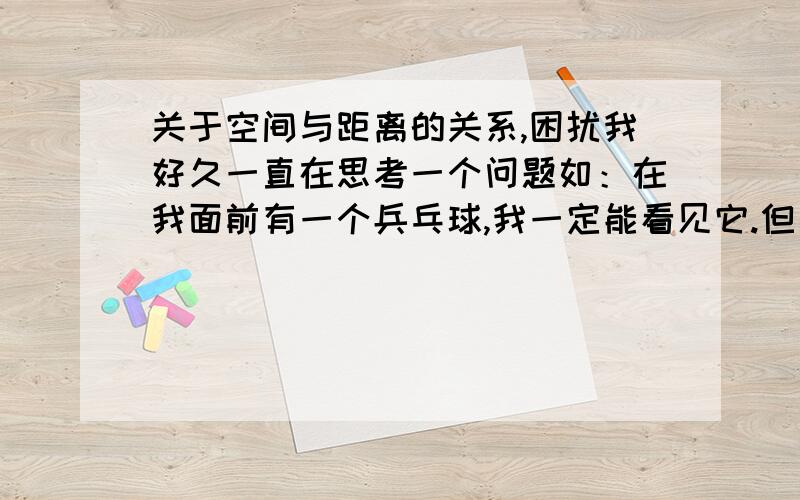 关于空间与距离的关系,困扰我好久一直在思考一个问题如：在我面前有一个兵乓球,我一定能看见它.但是如果它对我渐行渐远.比如那个乒乓球离我一公里了,在这个无限大的空间里,我肯定就