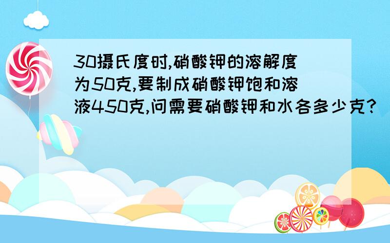 30摄氏度时,硝酸钾的溶解度为50克,要制成硝酸钾饱和溶液450克,问需要硝酸钾和水各多少克?