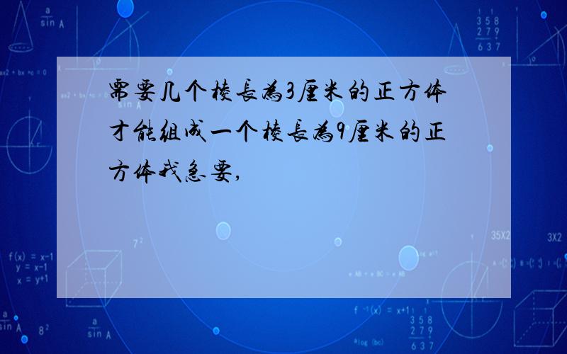 需要几个棱长为3厘米的正方体才能组成一个棱长为9厘米的正方体我急要,