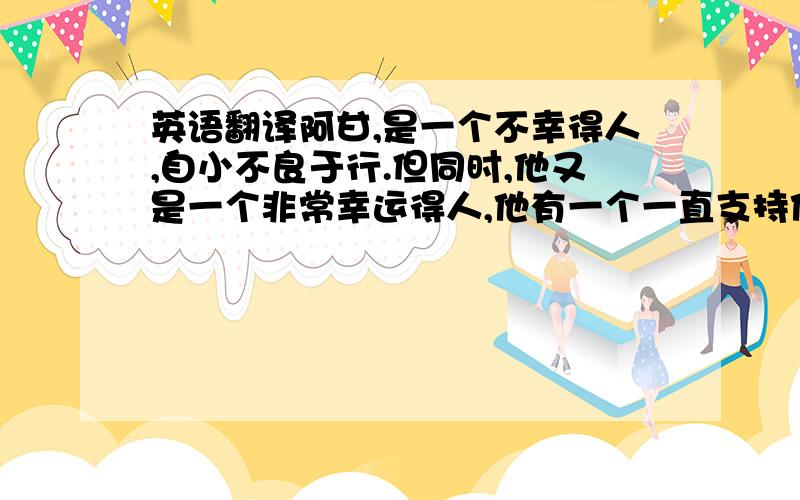 英语翻译阿甘,是一个不幸得人,自小不良于行.但同时,他又是一个非常幸运得人,他有一个一直支持他鼓励他的妈妈,更有一颗积极向上的心与认真负责的生活态度,使他打败重重困难,最终成为