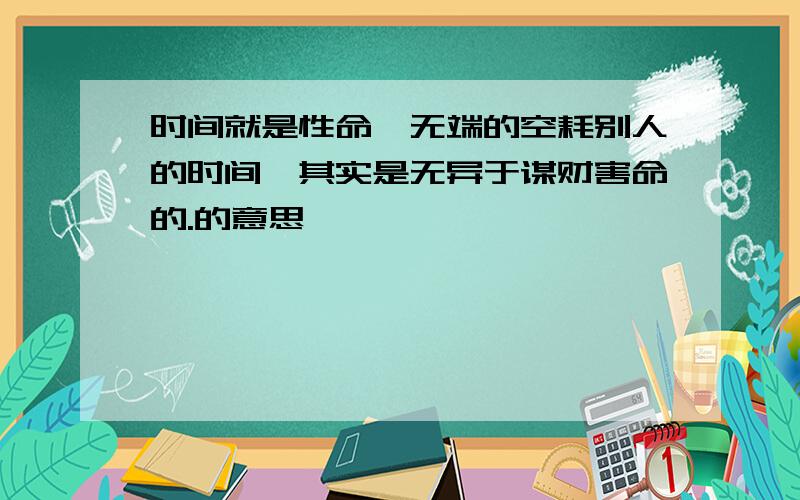 时间就是性命,无端的空耗别人的时间,其实是无异于谋财害命的.的意思