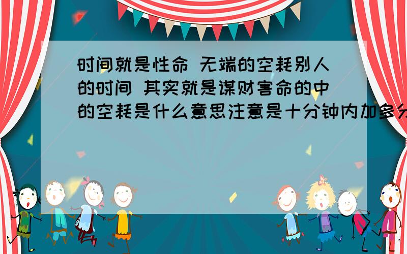 时间就是性命 无端的空耗别人的时间 其实就是谋财害命的中的空耗是什么意思注意是十分钟内加多分