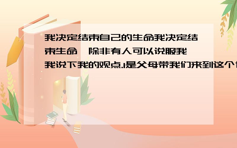 我决定结束自己的生命我决定结束生命,除非有人可以说服我,我说下我的观点.1是父母带我们来到这个世界,但他们经过我们的同意吗,或许那时知道这个世界是这样的我们,根本就不想来到这个