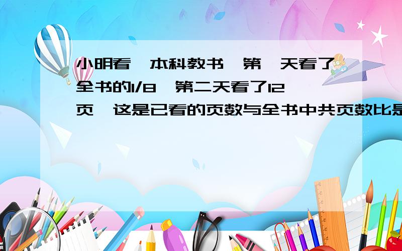 小明看一本科教书,第一天看了全书的1/8,第二天看了12页,这是已看的页数与全书中共页数比是1比4,这本科教书有多少页?