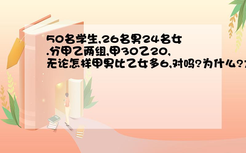 50名学生,26名男24名女.分甲乙两组,甲30乙20,无论怎样甲男比乙女多6,对吗?为什么?大神们帮帮忙某班有50名学生,其中有26名男生和24名女生,在某次劳动是该班分成甲,乙两组,甲组30人,乙组20人,小