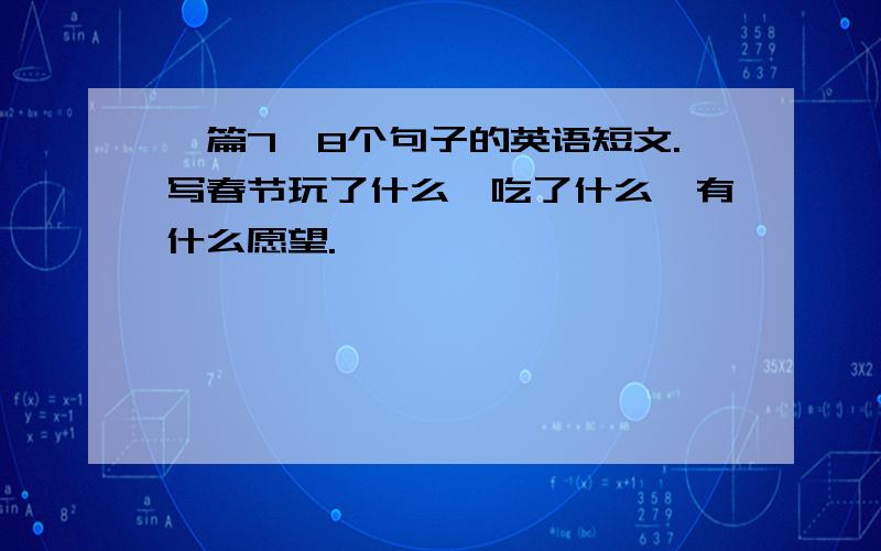 一篇7,8个句子的英语短文.写春节玩了什么,吃了什么,有什么愿望.