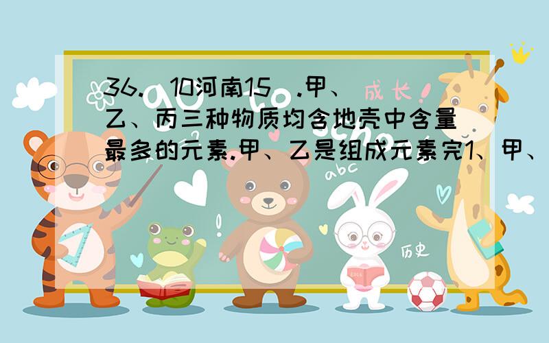 36.(10河南15).甲、乙、丙三种物质均含地壳中含量最多的元素.甲、乙是组成元素完1、甲、乙、丙三种物质均含地壳中含量最多的元素.甲、乙是组成元素完全相同的化合物,丙是单质；乙通常