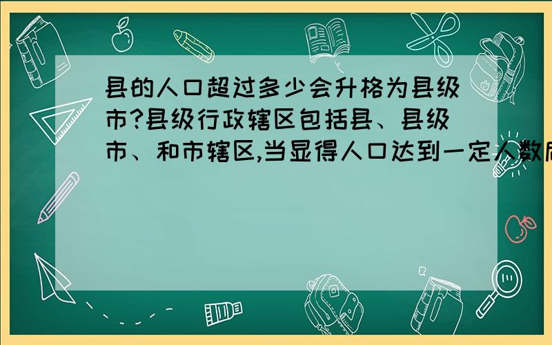 县的人口超过多少会升格为县级市?县级行政辖区包括县、县级市、和市辖区,当显得人口达到一定人数后就会实现县到县级市的重新分级,这个人口数为多少?