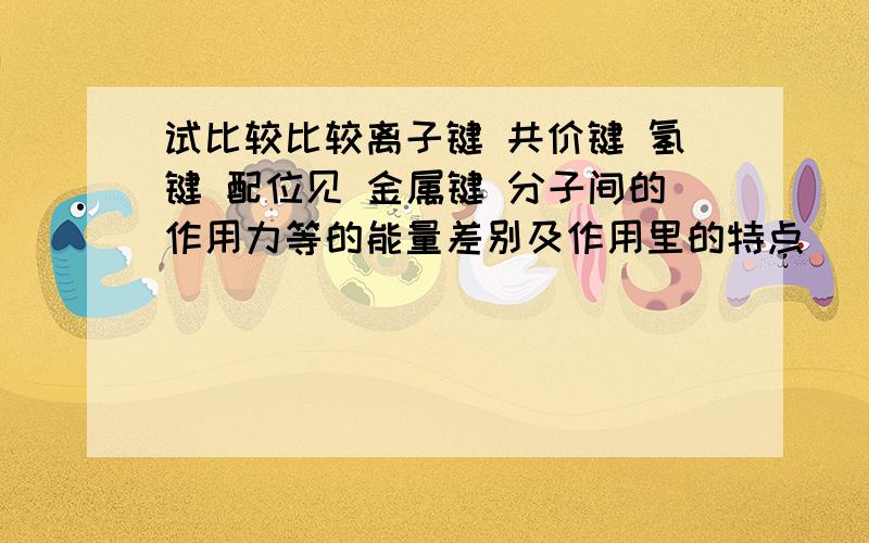 试比较比较离子键 共价键 氢键 配位见 金属键 分子间的作用力等的能量差别及作用里的特点