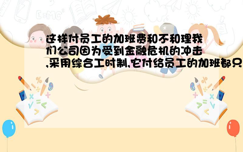 这样付员工的加班费和不和理我们公司因为受到金融危机的冲击,采用综合工时制,它付给员工的加班都只按1.5倍算包括双休日,除法定节日是3倍外,这样做和理吗?