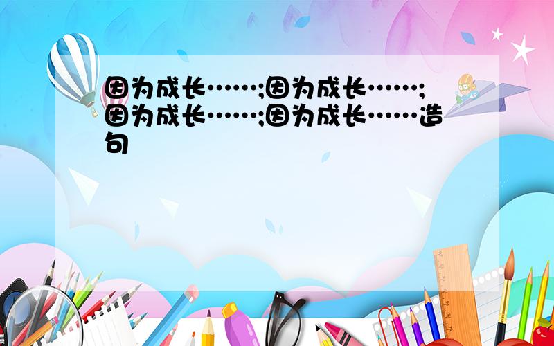 因为成长……;因为成长……;因为成长……;因为成长……造句