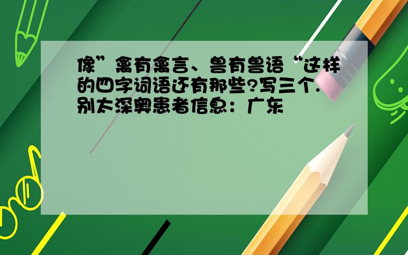 像”禽有禽言、兽有兽语“这样的四字词语还有那些?写三个.别太深奥患者信息：广东