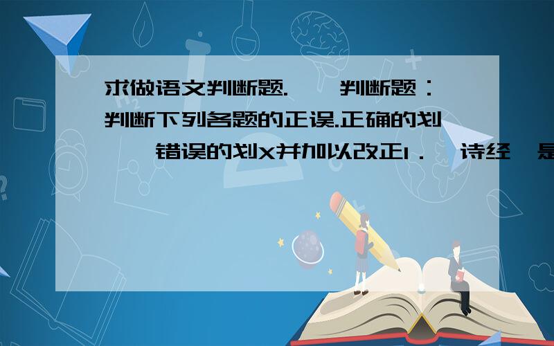 求做语文判断题.一、判断题：判断下列各题的正误.正确的划√,错误的划X并加以改正1．《诗经》是我国第一部诗歌总集,收诗三百零五篇,分“赋”、“比”、“兴”三部分.2．李白是第一个