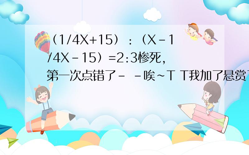 （1/4X+15）：（X-1/4X-15）=2:3惨死,第一次点错了- -唉~T T我加了悬赏了！为什么米有人理我捏？