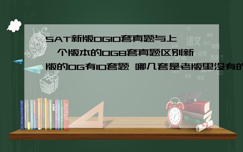 SAT新版OG10套真题与上一个版本的OG8套真题区别新版的OG有10套题 哪几套是老版里没有的?还是都变更了?听说老版里面test 1被删了?十分火急