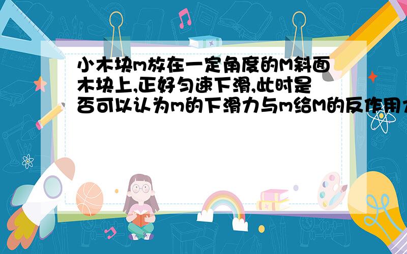 小木块m放在一定角度的M斜面木块上,正好匀速下滑,此时是否可以认为m的下滑力与m给M的反作用力二力平衡?既认为两力等大反向而使用整体法?如果任意施加一个给m的力地面给M的摩擦力是否