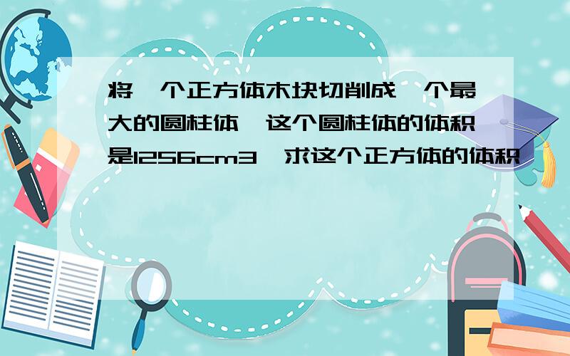 将一个正方体木块切削成一个最大的圆柱体,这个圆柱体的体积是1256cm3,求这个正方体的体积