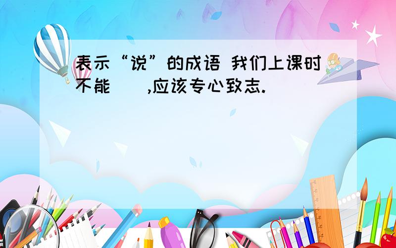 表示“说”的成语 我们上课时不能（）,应该专心致志.