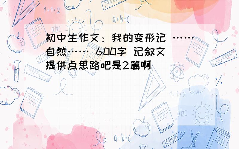 初中生作文：我的变形记 ……自然…… 600字 记叙文 提供点思路吧是2篇啊