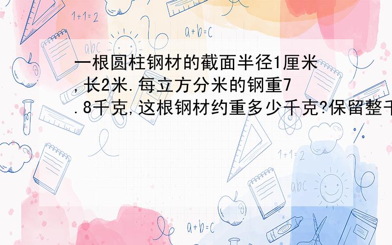 一根圆柱钢材的截面半径1厘米,长2米.每立方分米的钢重7.8千克,这根钢材约重多少千克?保留整千克数