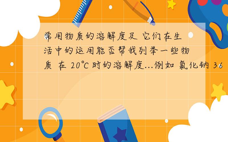 常用物质的溶解度及 它们在生活中的运用能否帮我列举一些物质 在 20℃时的溶解度...例如 氯化钠 36 食盐难道没人可以帮个忙吗?