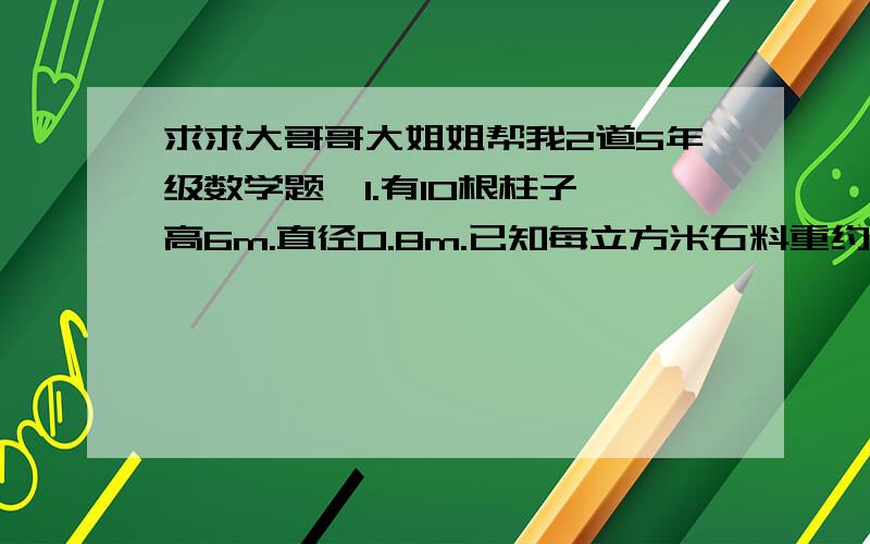 求求大哥哥大姐姐帮我2道5年级数学题,1.有10根柱子,高6m.直径0.8m.已知每立方米石料重约2.7吨.这些柱子大约重多少吨?（得数保留整数）2、每个人每天刷牙要用2cm长的牙膏,那么一个月（30天）