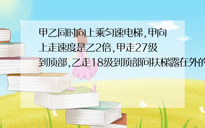 甲乙同时向上乘匀速电梯,甲向上走速度是乙2倍,甲走27级到顶部,乙走18级到顶部问扶梯露在外的部分有几级