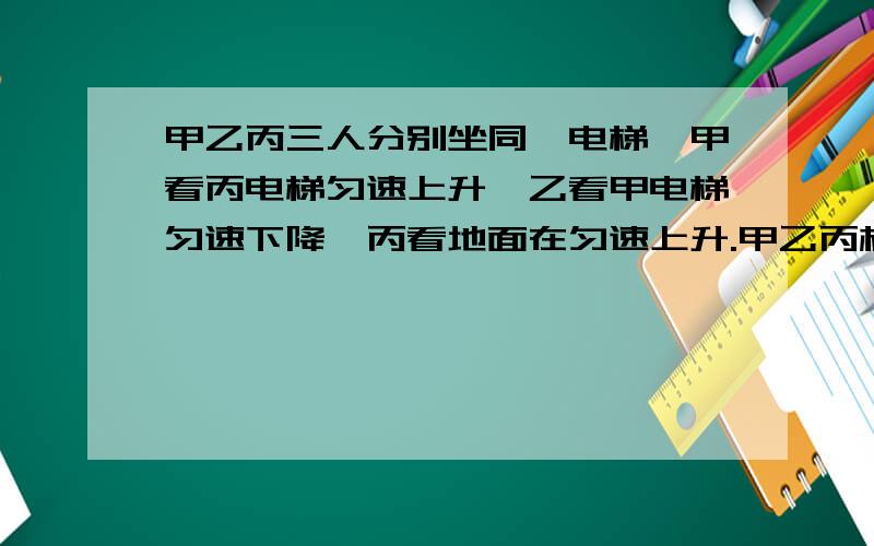 甲乙丙三人分别坐同一电梯,甲看丙电梯匀速上升,乙看甲电梯匀速下降,丙看地面在匀速上升.甲乙丙相对地面怎样运动?