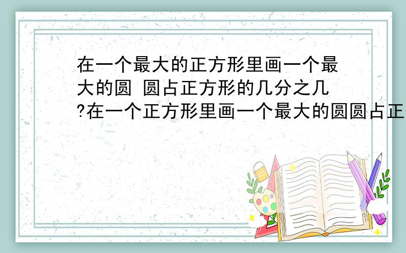 在一个最大的正方形里画一个最大的圆 圆占正方形的几分之几?在一个正方形里画一个最大的圆圆占正方形的几之几?我要大家比如说 这样的格式别的我看不懂