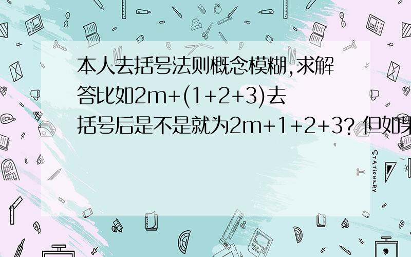 本人去括号法则概念模糊,求解答比如2m+(1+2+3)去括号后是不是就为2m+1+2+3? 但如果是2m+3(1+2+3)去括号后就是2m+3×1+3×2+3×3是吗?还有如果是2m-(-1-2-3)是不是2m+1+2+3? 如果为2m-3(1+2+3)是等于2m+(-3)×1＋(-