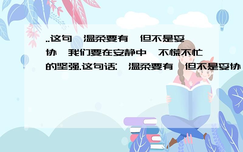 ..这句'温柔要有,但不是妥协,我们要在安静中,不慌不忙的坚强.这句话:'温柔要有,但不是妥协,我们要在安静中,不慌不忙的坚强.'我们很有一段时间没联系了,可我一直都想着她,具体就是还有可