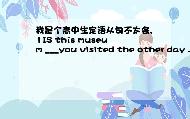 我是个高中生定语从句不太会,1IS this museum ___you visited the other day .Athat Bwhere Cin which Dthe one 为什么选A?2 IS this museum ___some German friends visited last Sunday?A that B where C in which D the one第一题是这样的 I