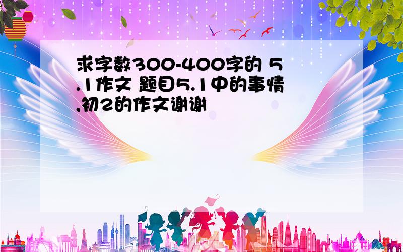 求字数300-400字的 5.1作文 题目5.1中的事情,初2的作文谢谢