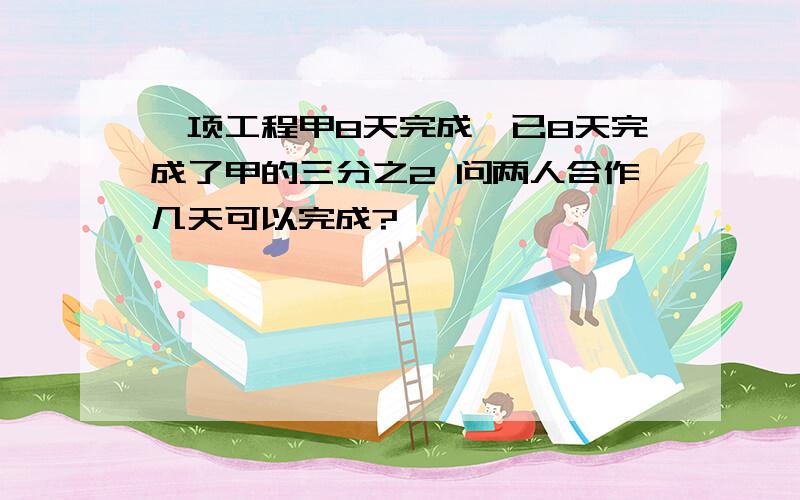 一项工程甲8天完成、已8天完成了甲的三分之2 问两人合作几天可以完成?