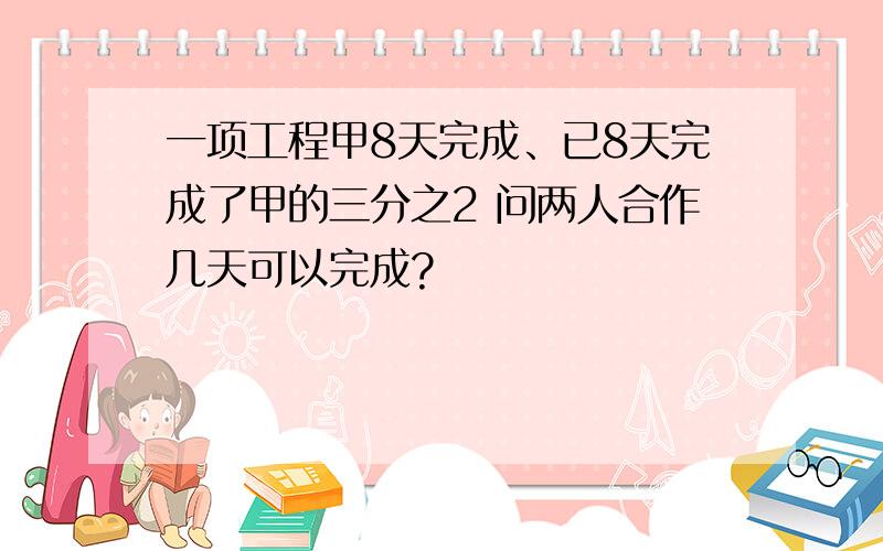 一项工程甲8天完成、已8天完成了甲的三分之2 问两人合作几天可以完成?