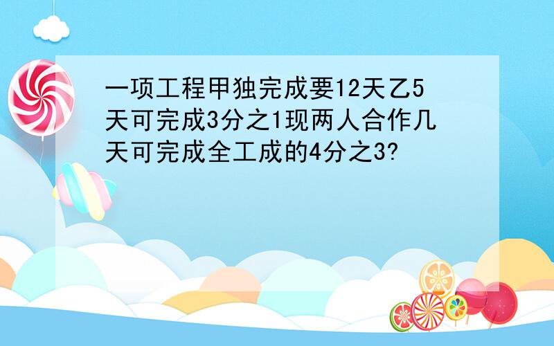 一项工程甲独完成要12天乙5天可完成3分之1现两人合作几天可完成全工成的4分之3?