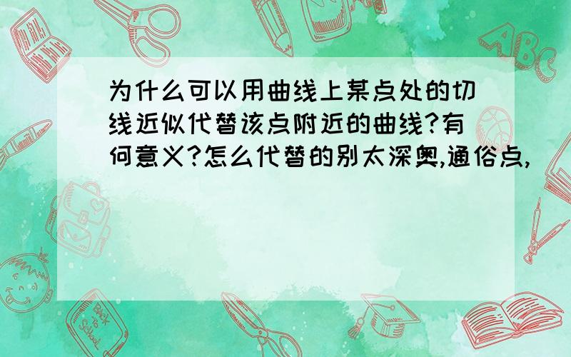 为什么可以用曲线上某点处的切线近似代替该点附近的曲线?有何意义?怎么代替的别太深奥,通俗点,