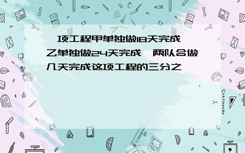 一项工程甲单独做18天完成,乙单独做24天完成,两队合做几天完成这项工程的三分之一