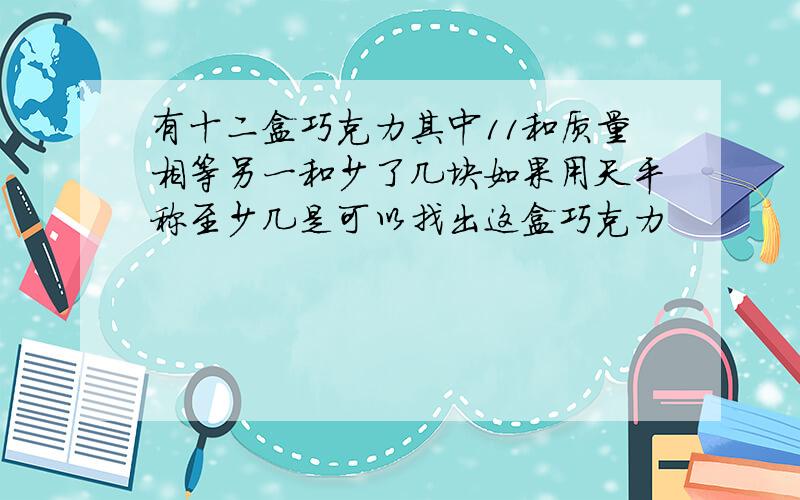 有十二盒巧克力其中11和质量相等另一和少了几块如果用天平称至少几是可以找出这盒巧克力