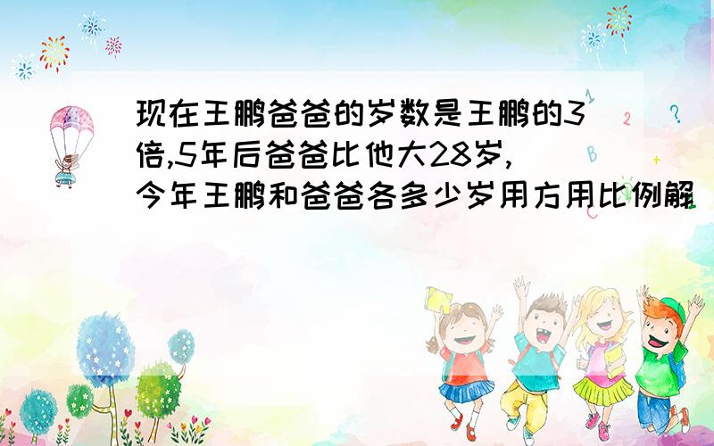 现在王鹏爸爸的岁数是王鹏的3倍,5年后爸爸比他大28岁,今年王鹏和爸爸各多少岁用方用比例解