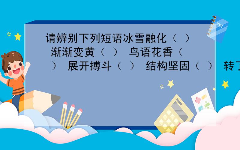 请辨别下列短语冰雪融化（ ） 渐渐变黄（ ） 鸟语花香（ ） 展开搏斗（ ） 结构坚固（ ） 转了一圈（ ）